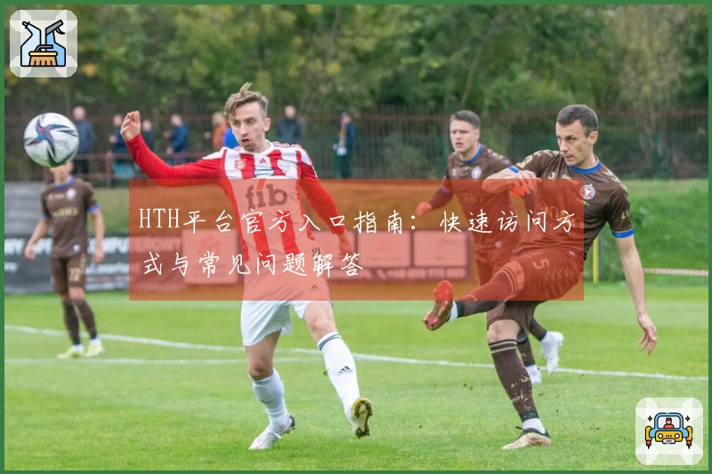 HTH平台官方入口指南：快速访问方式与常见问题解答